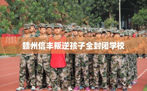 赣州信丰叛逆孩子全封闭学校