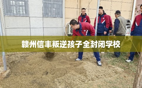 赣州信丰叛逆孩子全封闭学校