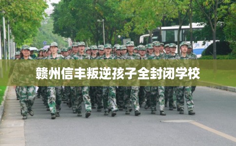 赣州信丰叛逆孩子全封闭学校