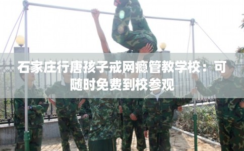 石家庄行唐孩子戒网瘾管教学校：可随时免费到校参观