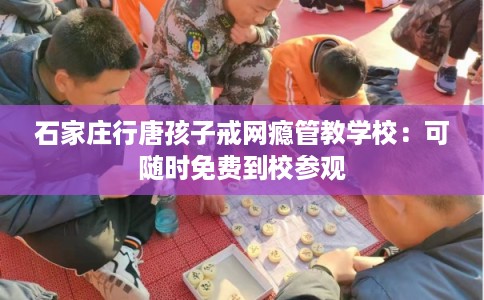 石家庄行唐孩子戒网瘾管教学校：可随时免费到校参观