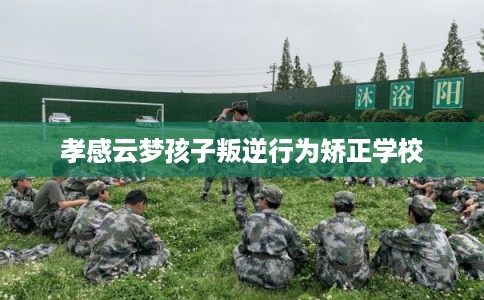 孝感云梦孩子叛逆行为矫正学校