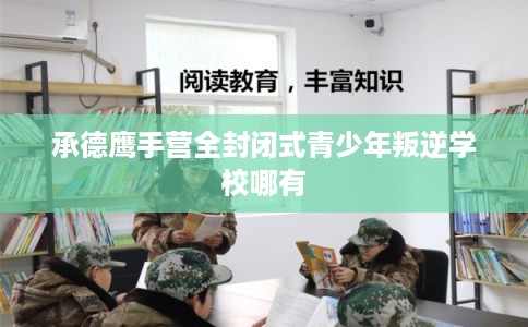 承德鹰手营全封闭式青少年叛逆学校哪有