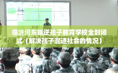临沂河东叛逆孩子教育学校全封闭式（解决孩子混迹社会的情况）