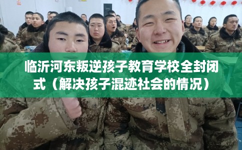临沂河东叛逆孩子教育学校全封闭式（解决孩子混迹社会的情况）
