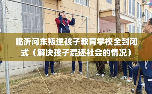 临沂河东叛逆孩子教育学校全封闭式（解决孩子混迹社会的情况）