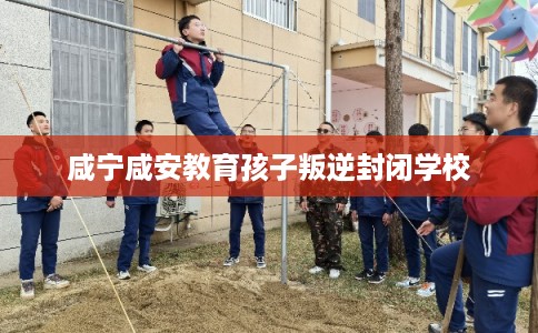咸宁咸安教育孩子叛逆封闭学校 咸宁咸安教育孩子叛逆封闭学校