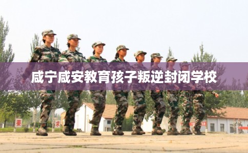 咸宁咸安教育孩子叛逆封闭学校 咸宁咸安教育孩子叛逆封闭学校