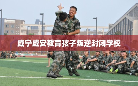 咸宁咸安教育孩子叛逆封闭学校 咸宁咸安教育孩子叛逆封闭学校