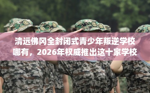 清远佛冈全封闭式青少年叛逆学校哪有,2026年权威推出这十家学校! 清远佛冈全封闭式青少年叛逆学校哪有,2026年权威推出这十家学校!