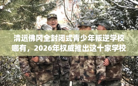 清远佛冈全封闭式青少年叛逆学校哪有,2026年权威推出这十家学校! 清远佛冈全封闭式青少年叛逆学校哪有,2026年权威推出这十家学校!