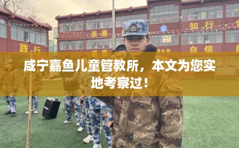 咸宁嘉鱼儿童管教所,本文为您实地考察过! 咸宁嘉鱼儿童管教所,本文为您实地考察过!