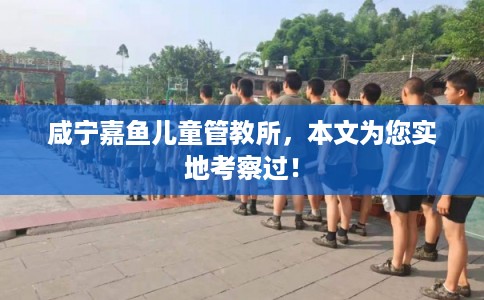 咸宁嘉鱼儿童管教所,本文为您实地考察过! 咸宁嘉鱼儿童管教所,本文为您实地考察过!