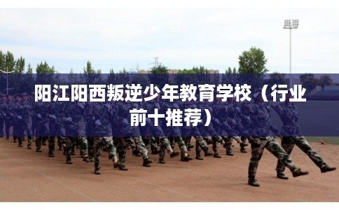 阳江阳西叛逆少年教育学校(行业前十推荐) 阳江阳西叛逆少年教育学校(行业前十推荐)