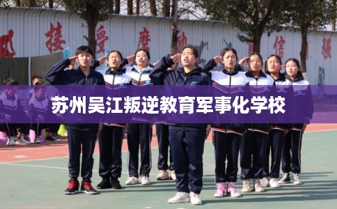 苏州吴江叛逆教育军事化学校 苏州吴江叛逆教育军事化学校