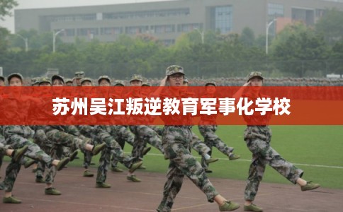 苏州吴江叛逆教育军事化学校 苏州吴江叛逆教育军事化学校