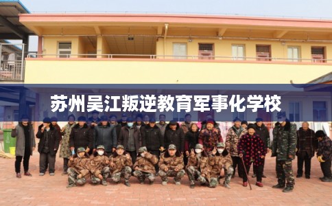 苏州吴江叛逆教育军事化学校 苏州吴江叛逆教育军事化学校