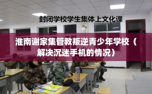 淮南谢家集管教叛逆青少年学校(解决沉迷手机的情况) 淮南谢家集管教叛逆青少年学校(解决沉迷手机的情况)