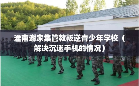 淮南谢家集管教叛逆青少年学校(解决沉迷手机的情况) 淮南谢家集管教叛逆青少年学校(解决沉迷手机的情况)