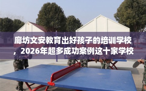 廊坊文安教育出好孩子的培训学校，2026年超多成功案例这十家学校！