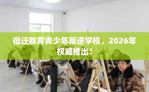 宿迁教育青少年叛逆学校,2026年权威推出! 宿迁教育青少年叛逆学校,2026年权威推出!