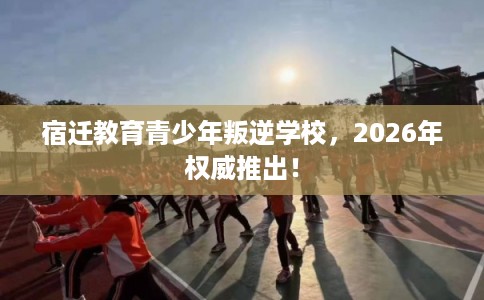 宿迁教育青少年叛逆学校,2026年权威推出! 宿迁教育青少年叛逆学校,2026年权威推出!