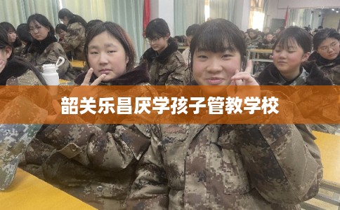 韶关乐昌厌学孩子管教学校