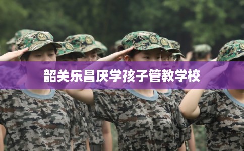 韶关乐昌厌学孩子管教学校