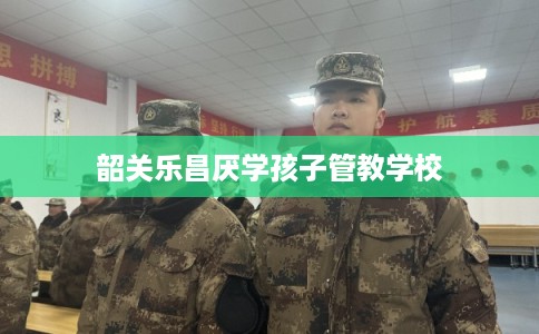 韶关乐昌厌学孩子管教学校