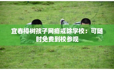 宜春樟树孩子网瘾戒除学校：可随时免费到校参观