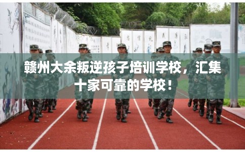 赣州大余叛逆孩子培训学校，汇集十家可靠的学校！