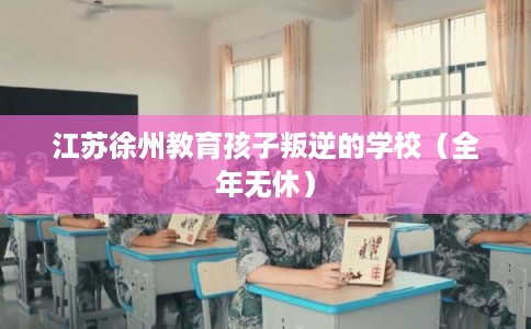 江苏徐州教育孩子叛逆的学校（全年无休）