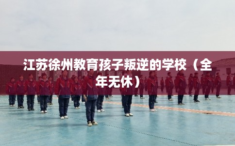 江苏徐州教育孩子叛逆的学校（全年无休）