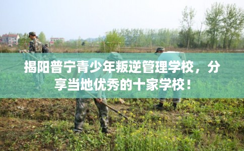 揭阳普宁青少年叛逆管理学校，分享当地优秀的十家学校！