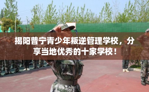 揭阳普宁青少年叛逆管理学校，分享当地优秀的十家学校！