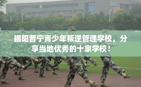 揭阳普宁青少年叛逆管理学校，分享当地优秀的十家学校！