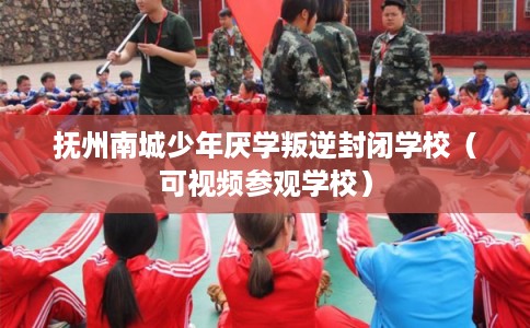 抚州南城少年厌学叛逆封闭学校（可视频参观学校）