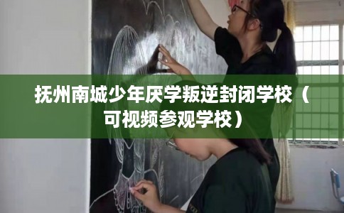 抚州南城少年厌学叛逆封闭学校（可视频参观学校）