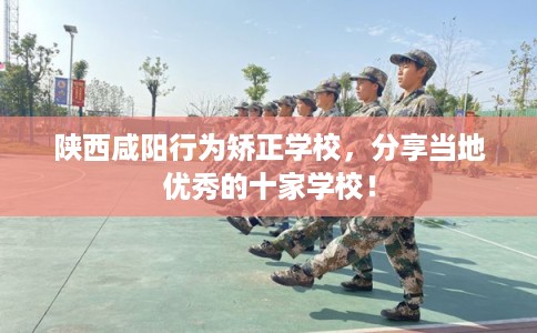 陕西咸阳行为矫正学校，分享当地优秀的十家学校！