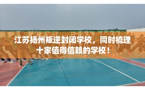 江苏扬州叛逆封闭学校，同时梳理十家值得信赖的学校！