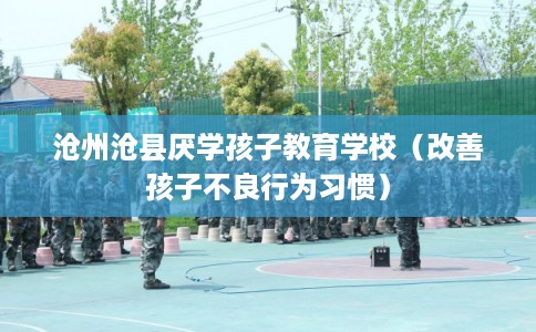 沧州沧县厌学孩子教育学校（改善孩子不良行为习惯）