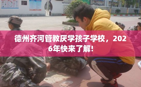 德州齐河管教厌学孩子学校,2026年快来了解! 德州齐河管教厌学孩子学校,2026年快来了解!