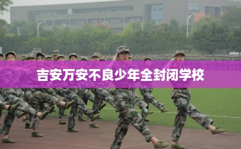 吉安万安不良少年全封闭学校