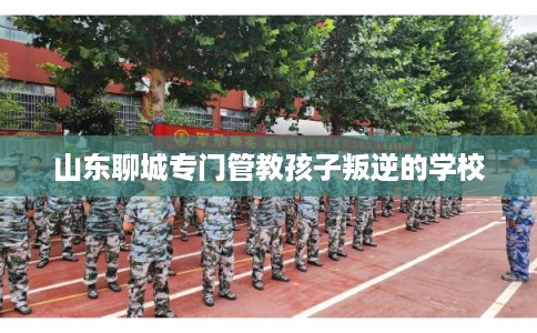 山东聊城专门管教孩子叛逆的学校 山东聊城专门管教孩子叛逆的学校