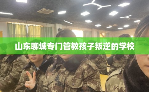 山东聊城专门管教孩子叛逆的学校 山东聊城专门管教孩子叛逆的学校