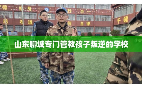 山东聊城专门管教孩子叛逆的学校 山东聊城专门管教孩子叛逆的学校