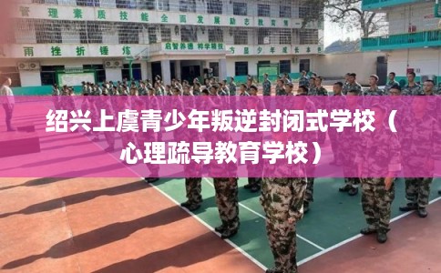 绍兴上虞青少年叛逆封闭式学校（心理疏导教育学校）