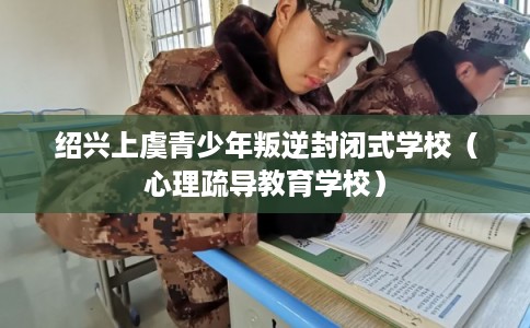 绍兴上虞青少年叛逆封闭式学校（心理疏导教育学校）