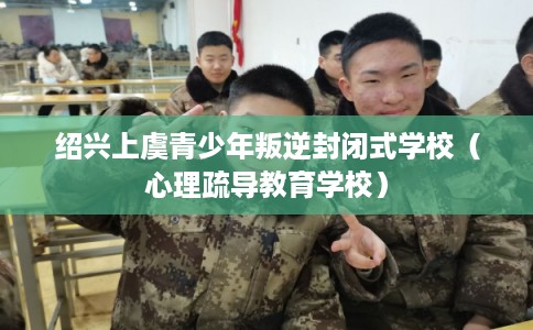 绍兴上虞青少年叛逆封闭式学校（心理疏导教育学校）