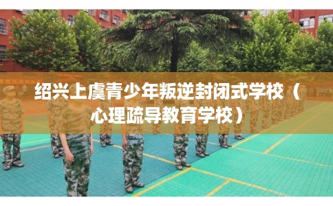 绍兴上虞青少年叛逆封闭式学校（心理疏导教育学校）